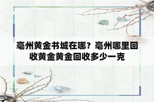 亳州黄金书城在哪？亳州哪里回收黄金黄金回收多少一克