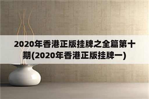 2020年香港正版挂牌之全篇第十期(2020年香港正版挂牌一)