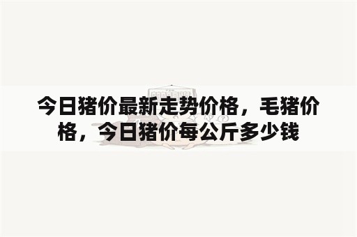 今日猪价最新走势价格，毛猪价格，今日猪价每公斤多少钱