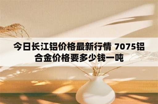 今日长江铝价格最新行情 7075铝合金价格要多少钱一吨