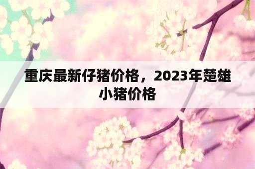 重庆最新仔猪价格，2023年楚雄小猪价格
