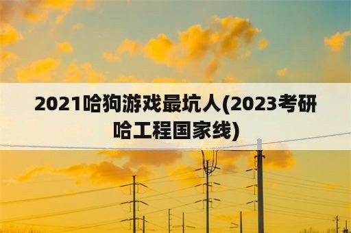 2021哈狗游戏最坑人(2023考研哈工程国家线)