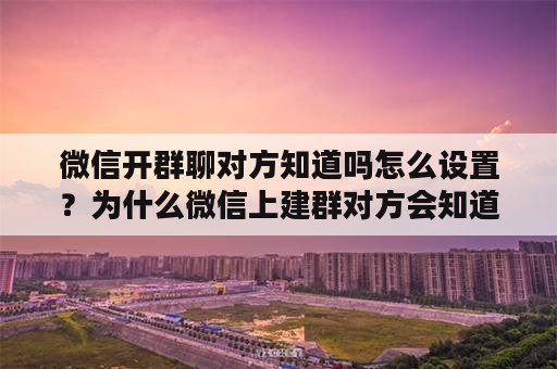 微信开群聊对方知道吗怎么设置？为什么微信上建群对方会知道