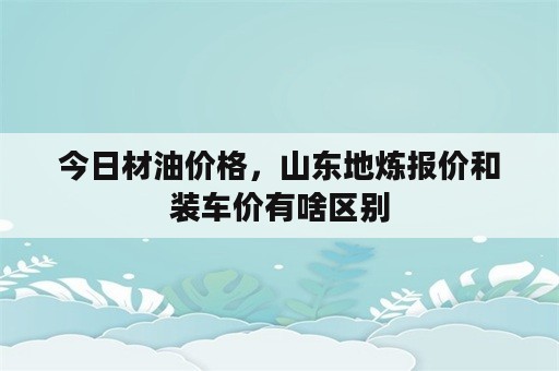 今日材油价格，山东地炼报价和装车价有啥区别