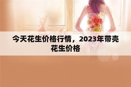 今天花生价格行情，2023年带壳花生价格