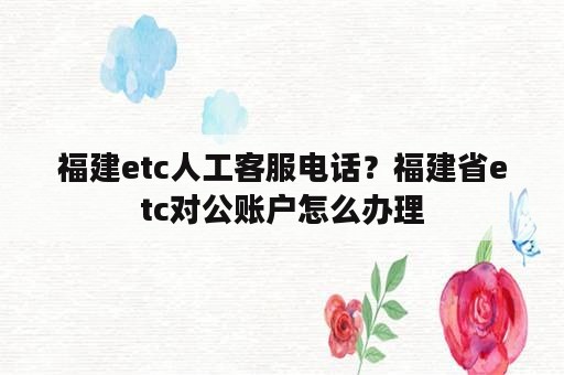 福建etc人工客服电话？福建省etc对公账户怎么办理