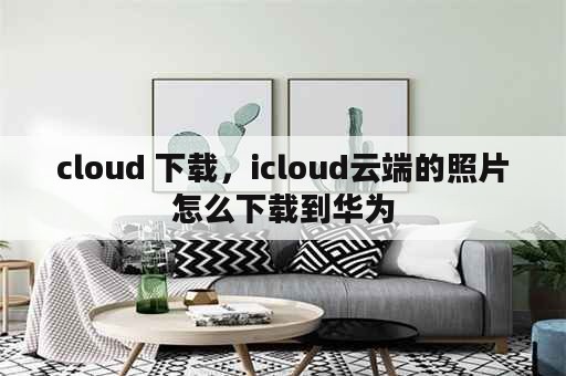 cloud 下载，icloud云端的照片怎么下载到华为