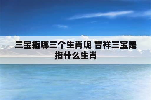 三宝指哪三个生肖呢 吉祥三宝是指什么生肖