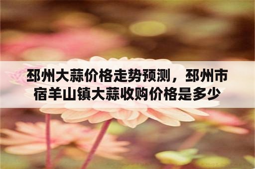 邳州大蒜价格走势预测，邳州市宿羊山镇大蒜收购价格是多少