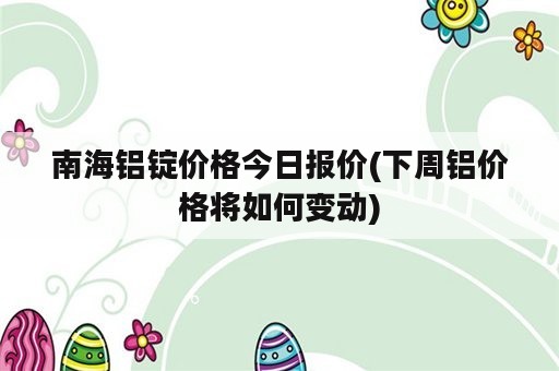 南海铝锭价格今日报价(下周铝价格将如何变动)