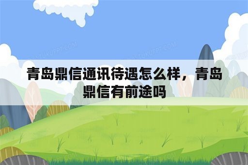 青岛鼎信通讯待遇怎么样，青岛鼎信有前途吗