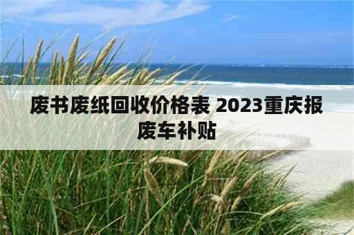 废书废纸回收价格表 2023重庆报废车补贴