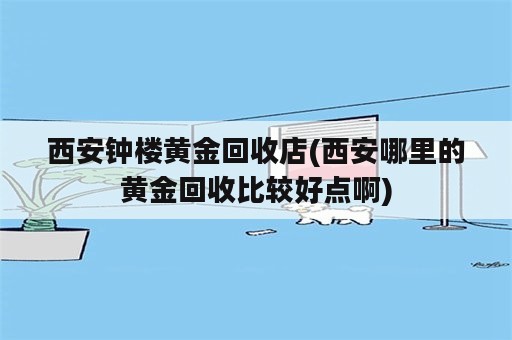 西安钟楼黄金回收店(西安哪里的黄金回收比较好点啊)