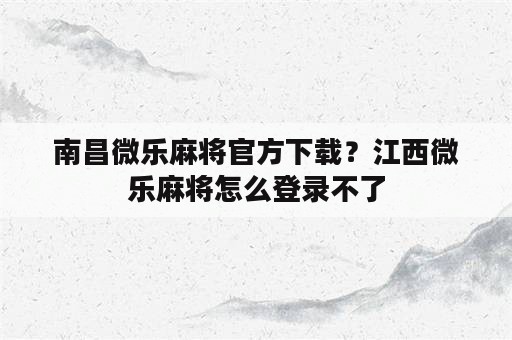 南昌微乐麻将官方下载？江西微乐麻将怎么登录不了