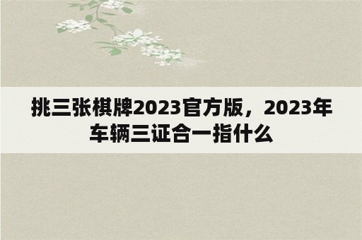 挑三张棋牌2023官方版，2023年车辆三证合一指什么