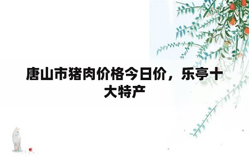 唐山市猪肉价格今日价，乐亭十大特产