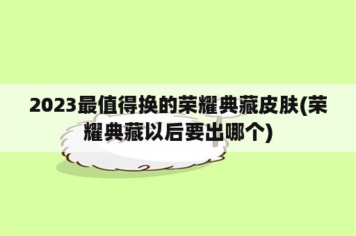 2023最值得换的荣耀典藏皮肤(荣耀典藏以后要出哪个)