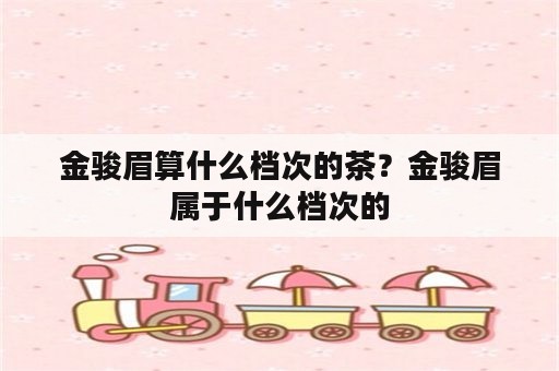 金骏眉算什么档次的茶？金骏眉属于什么档次的