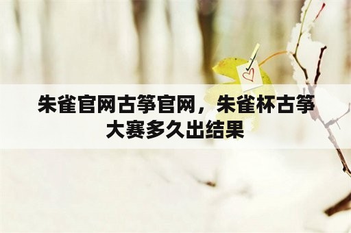 朱雀官网古筝官网，朱雀杯古筝大赛多久出结果