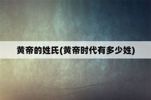 黄帝的姓氏(黄帝时代有多少姓)