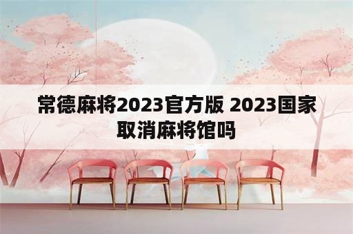 常德麻将2023官方版 2023国家取消麻将馆吗