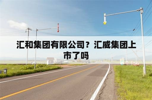 汇和集团有限公司？汇威集团上市了吗