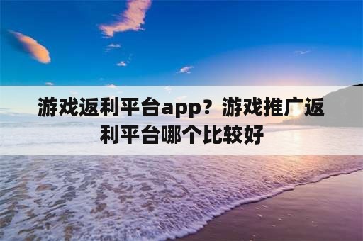 游戏返利平台app？游戏推广返利平台哪个比较好