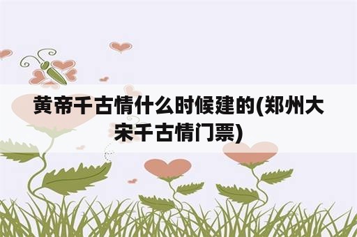 黄帝千古情什么时候建的(郑州大宋千古情门票)