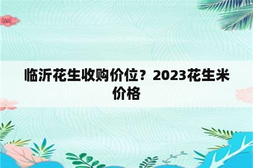 临沂花生收购价位？2023花生米价格