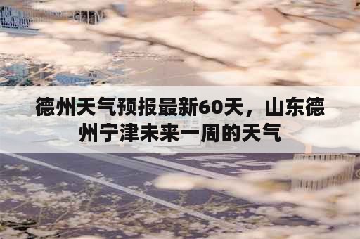 德州天气预报最新60天，山东德州宁津未来一周的天气