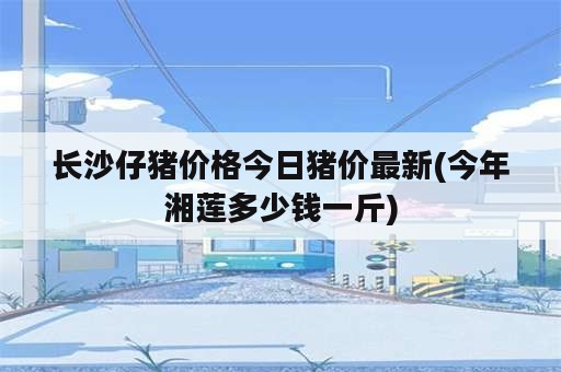 长沙仔猪价格今日猪价最新(今年湘莲多少钱一斤)