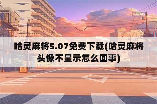 哈灵麻将5.07免费下载(哈灵麻将头像不显示怎么回事)