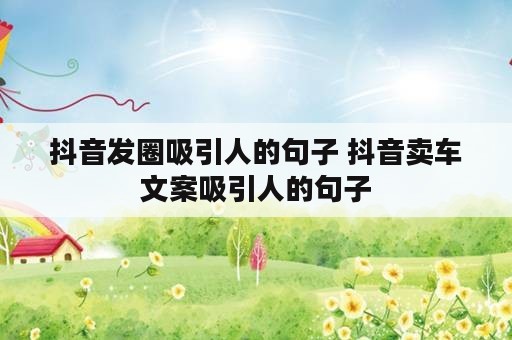 抖音发圈吸引人的句子 抖音卖车文案吸引人的句子