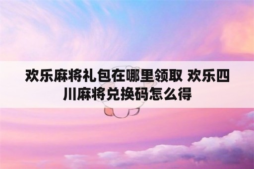 欢乐麻将礼包在哪里领取 欢乐四川麻将兑换码怎么得