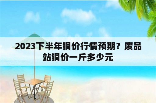 2023下半年铜价行情预期？废品站铜价一斤多少元