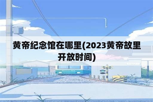 黄帝纪念馆在哪里(2023黄帝故里开放时间)