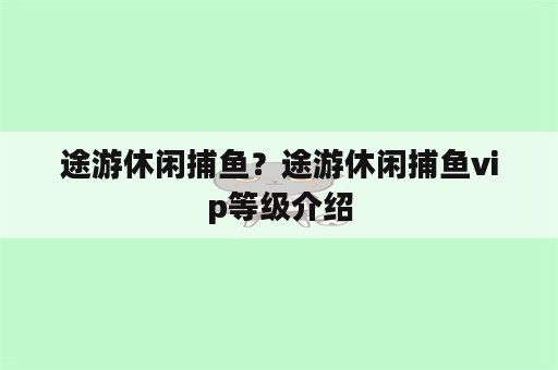 途游休闲捕鱼？途游休闲捕鱼vip等级介绍