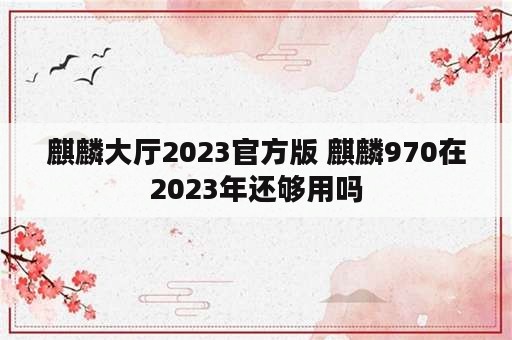 麒麟大厅2023官方版 麒麟970在2023年还够用吗