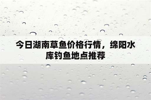 今日湖南草鱼价格行情，绵阳水库钓鱼地点推荐