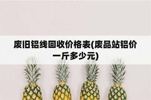 废旧铝线回收价格表(废品站铝价一斤多少元)