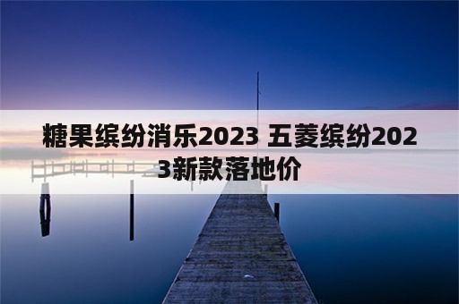 糖果缤纷消乐2023 五菱缤纷2023新款落地价