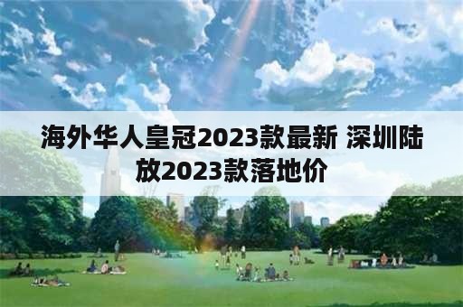 海外华人皇冠2023款最新 深圳陆放2023款落地价