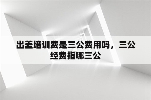 出差培训费是三公费用吗，三公经费指哪三公