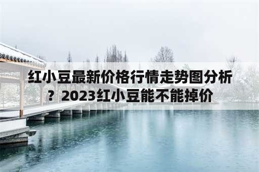 红小豆最新价格行情走势图分析？2023红小豆能不能掉价