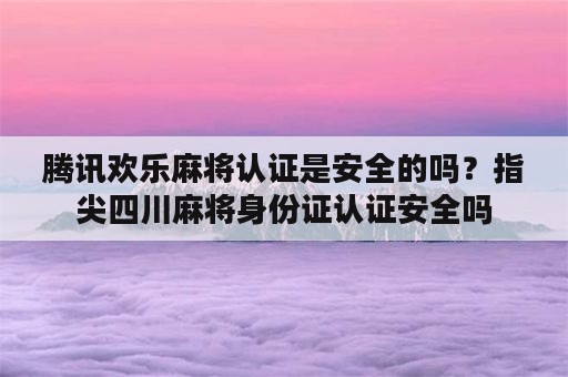 腾讯欢乐麻将认证是安全的吗？指尖四川麻将身份证认证安全吗