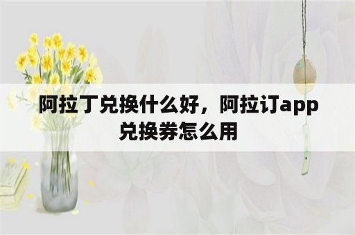 阿拉丁兑换什么好，阿拉订app兑换券怎么用