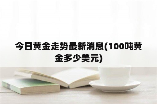 今日黄金走势最新消息(100吨黄金多少美元)