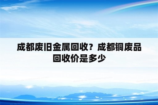 成都废旧金属回收？成都铜废品回收价是多少