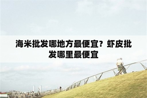 海米批发哪地方最便宜？虾皮批发哪里最便宜