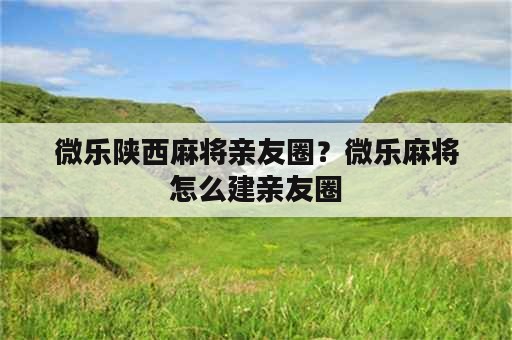 微乐陕西麻将亲友圈？微乐麻将怎么建亲友圈